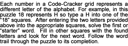 Each number in a Code-Cracker grid represents a different letter of the alphabet. For example, in this puzzle 18 represents H so type a H into one of the “18” squares.  After entering the two letters provided above into the appropriate squares, solve the first or “starter” word.  Fill in other squares with the found letters and look for the next word. Follow the word trail through the puzzle to its completion.